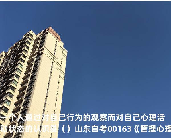 一个人通过对自己行为的观察而对自己心理活动状态的认识是（ ）  山东自考00163《管理心理学》