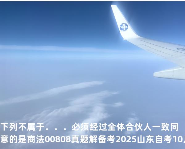 下列不属于．．．必须经过全体合伙人一致同意的是商法 00808 真题解 备考2025山东自考10月