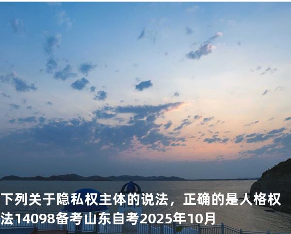 下列关于隐私权主体的说法，正确的是 人格权法14098 备考山东自考2025年10月