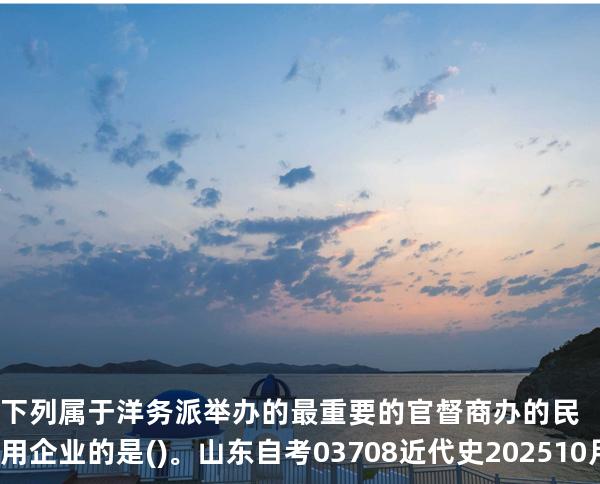 下列属于洋务派举办的最重要的官督商办的民用企业的是()。山东自考03708近代史 202510月备考中