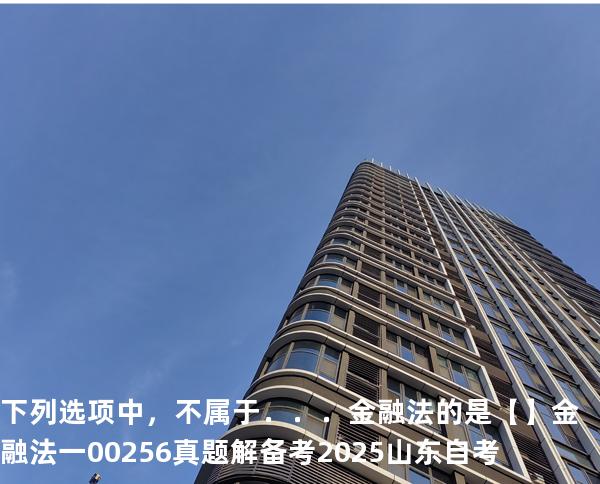 下列选项中，不属于．．．金融法的是【】  金融法一 00256 真题解 备考2025山东自考