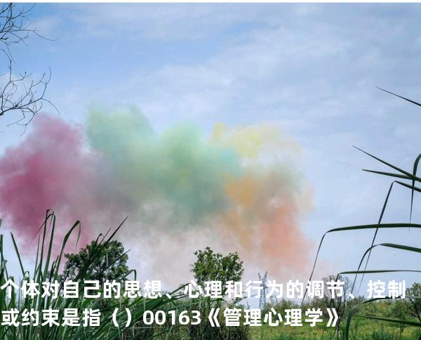 个体对自己的思想、心理和行为的调节、控制或约束是指   （ ）00163《管理心理学》