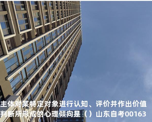 主体对某特定对象进行认知、评价并作出价值判断所形成的心理倾向是（ ）  山东自考00163