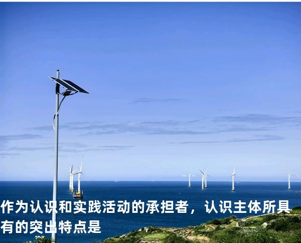 作为认识和实践活动的承担者，认识主体所具有的突出特点是
