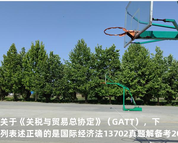 关于《关税与贸易总协定》（GATT），下列表述正确的是国际经济法 13702 真题解 备考2025山东自考10月