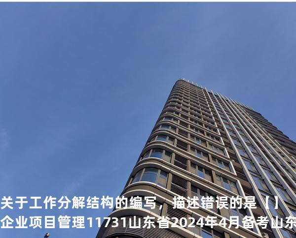 关于工作分解结构的编写，描述错误的是【】企业项目管理 11731 山东省2024年4月 备考山东自考