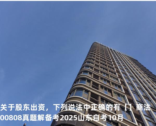 关于股东出资，下列说法中正确的有【】商法 00808 真题解 备考2025山东自考10月