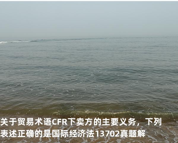 关于贸易术语 CFR 下卖方的主要义务，下列表述正确的是 国际经济法 13702 真题解 