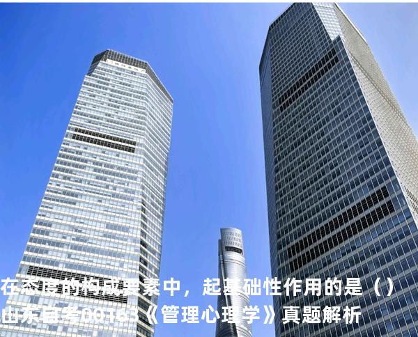 在态度的构成要素中，起基础性作用的是 （ ）  山东自考00163《管理心理学》真题解析