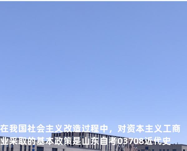 在我国社会主义改造过程中，对资本主义工商业采取的基本政策是 山东自考03708近代史