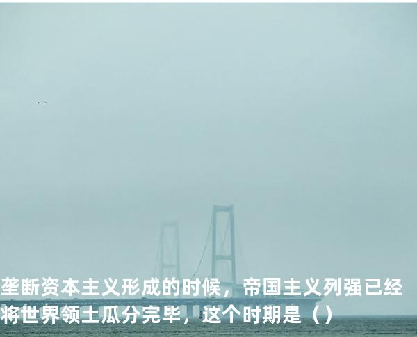 垄断资本主义形成的时候，帝国主义列强已经将世界领土瓜分完毕，这个时期是（ ）
