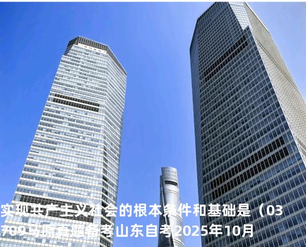 实现共产主义社会的根本条件和基础是 （03709 马原真题 备考山东自考2025年10月