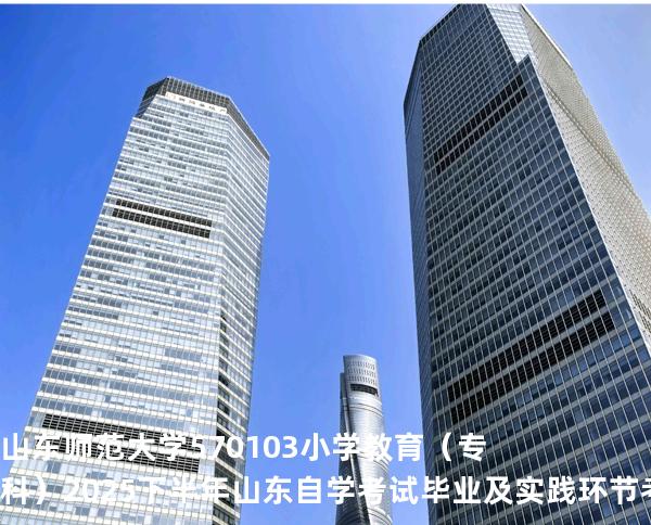 山东师范大学	570103	小学教育（专科）2025下半年山东自学考试毕业及实践环节考核科目时间