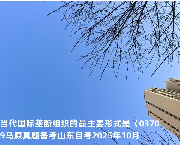 当代国际垄断组织的最主要形式是（    03709 马原真题 备考山东自考2025年10月