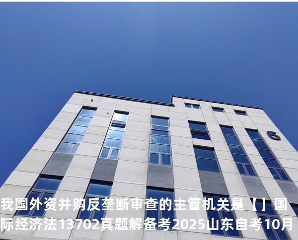 我国外资并购反垄断审查的主管机关是【】国际经济法 13702 真题解 备考2025山东自考10月