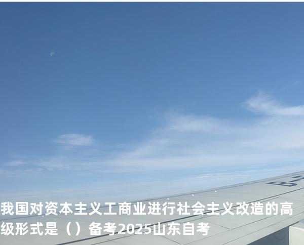 我国对资本主义工商业进行社会主义改造的高级形式是（  ）备考2025山东自考