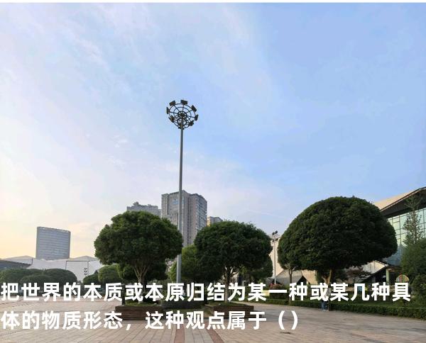 把世界的本质或本原归结为某一种或某几种具体的物质形态，这种观点属于（ ）