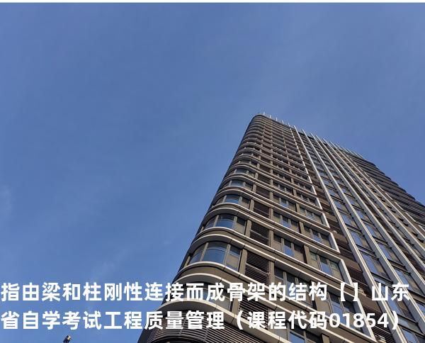 指由梁和柱刚性连接而成骨架的结构【】 山东省自学考试工程质量管理（课程代码 01854）