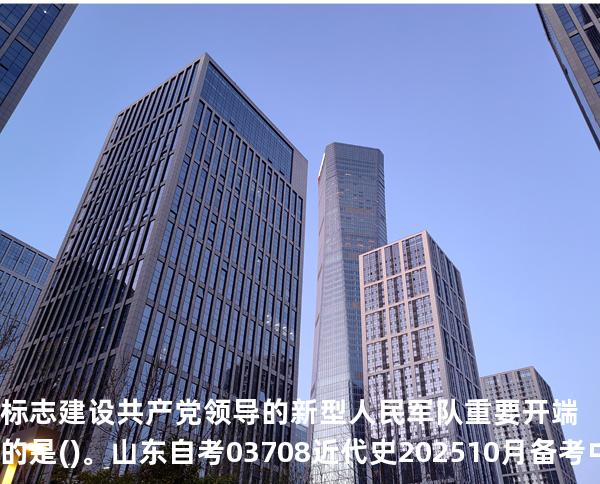 标志建设共产党领导的新型人民军队重要开端的是()。 山东自考03708近代史 202510月备考中