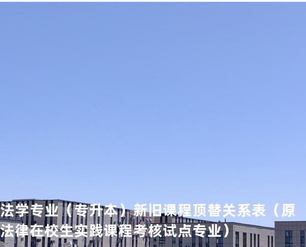 法学专业（专升本）新旧课程顶替关系表  （原法律在校生实践课程考核试点专业）