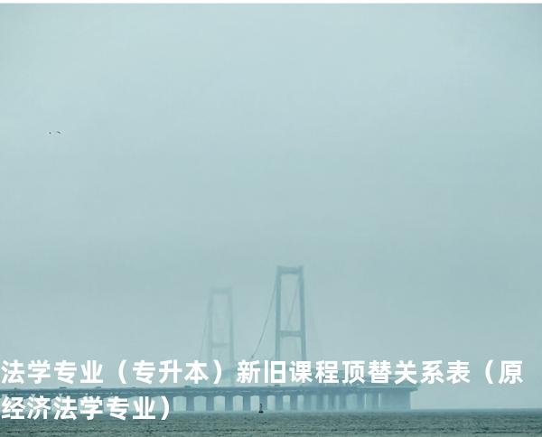 法学专业（专升本）新旧课程顶替关系表  （原经济法学专业）