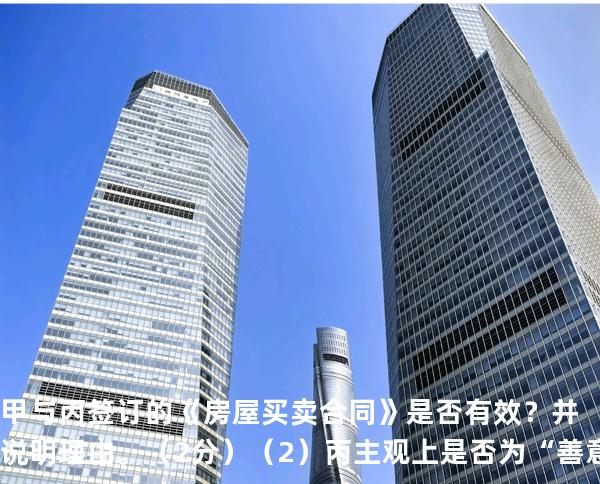 甲与丙签订的《房屋买卖合同》是否有效？并说明理由。（2 分） （2）丙主观上是否为“善意”？并说明理由