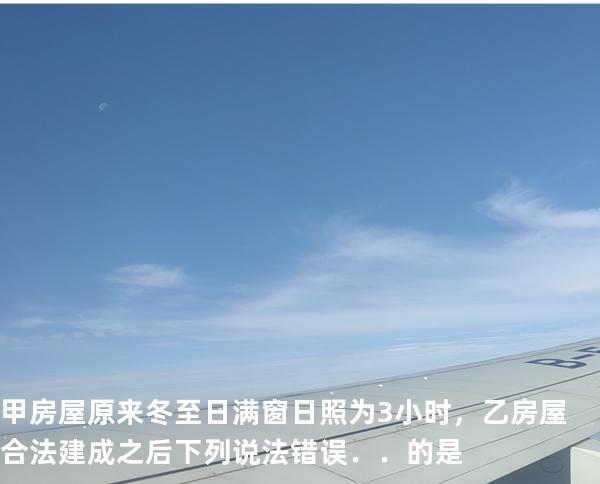 甲房屋原来冬至日满窗日照为 3 小时，乙房屋合法建成之后下列说法错误．．的是