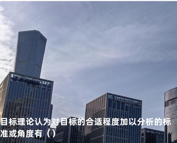 目标理论认为对目标的合适程度加以分析的标准或角度有（     ）