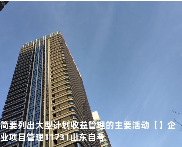 简要列出大型计划收益管理的主要活动【】企业项目管理 11731 山东自考