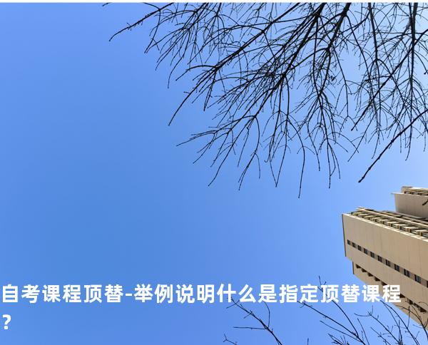 自考课程顶替-举例说明什么是指定顶替课程？ 