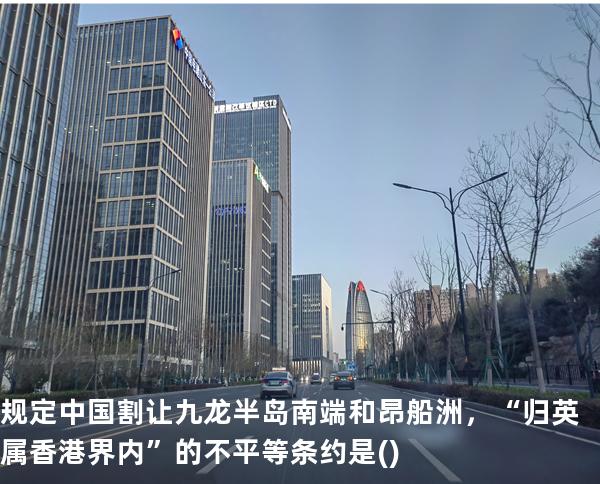 规定中国割让九龙半岛南端和昂船洲，“归英属香港界内”的不平等条约是()