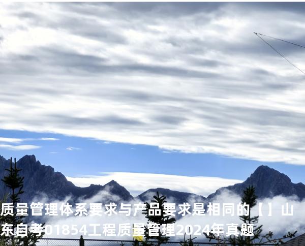质量管理体系要求与产品要求是相同的【】山东自考 01854工程质量管理 2024年真题