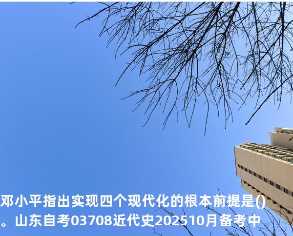 邓小平指出实现四个现代化的根本前提是()。山东自考03708近代史 202510月备考中