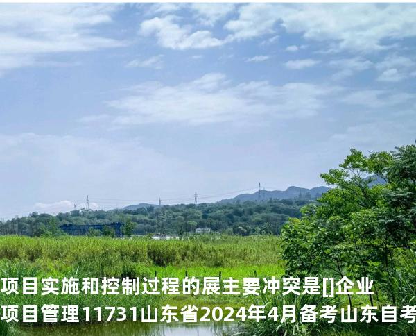 项目实施和控制过程的展主要冲突是 []企业项目管理 11731 山东省2024年4月 备考山东自考