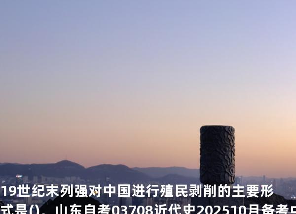19世纪末列强对中国进行殖民剥削的主要形式是()。山东自考03708近代史 202510月备考中