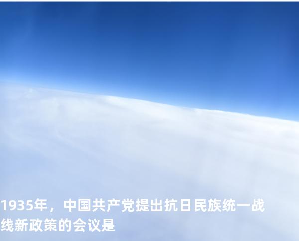 1935 年，中国共产党提出抗日民族统一战线新政策的会议是