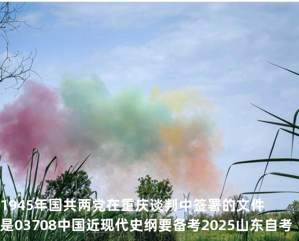 1945 年国共两党在重庆谈判中签署的文件是03708中国近现代史纲要 备考2025山东自考