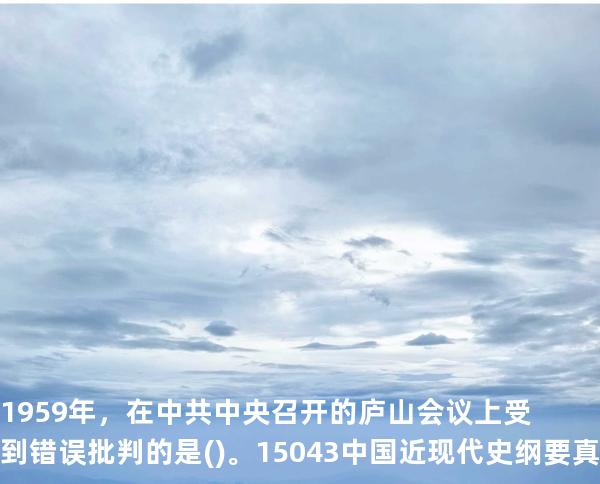 1959年，在中共中央召开的庐山会议上受到错误批判的是()。15043 中国近现代史纲要 真题