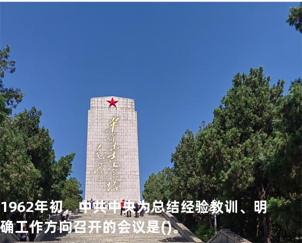 1962年初，中共中央为总结经验教训、明确工作方向召开的会议是()。