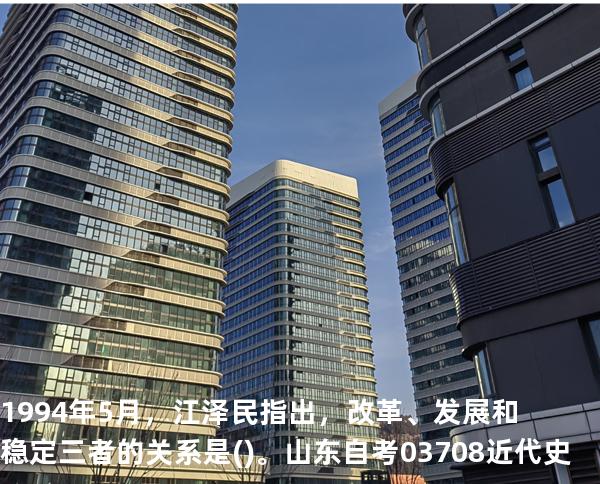 1994年5月，江泽民指出，改革、发展和稳定三者的关系是()。山东自考03708近代史 